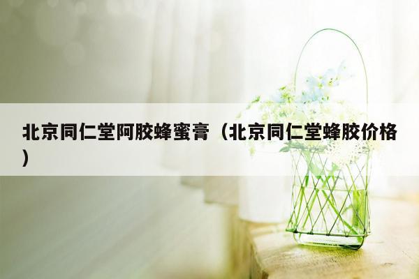 北京同仁堂阿胶蜂蜜膏（北京同仁堂蜂胶价格）