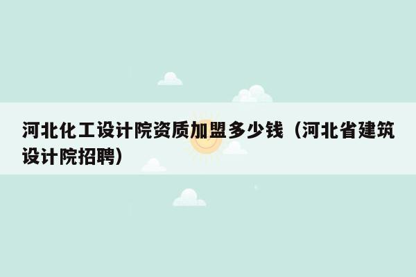 河北化工设计院资质加盟多少钱（河北省建筑设计院招聘）