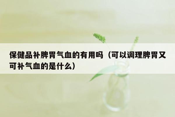 保健品补脾胃气血的有用吗（可以调理脾胃又可补气血的是什么）