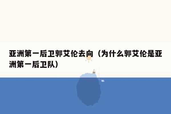 亚洲第一后卫郭艾伦去向（为什么郭艾伦是亚洲第一后卫队）