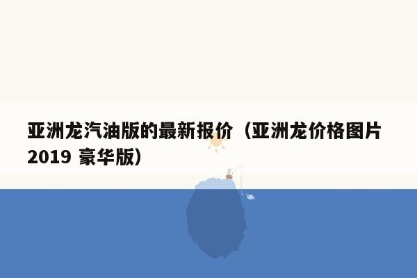 亚洲龙汽油版的最新报价（亚洲龙价格图片 2019 豪华版）