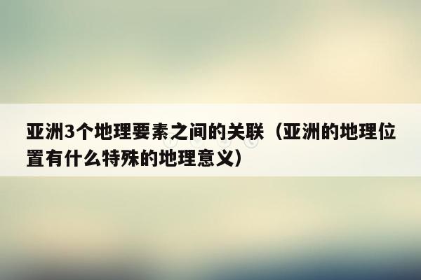 亚洲3个地理要素之间的关联（亚洲的地理位置有什么特殊的地理意义）