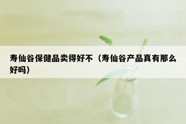 寿仙谷保健品卖得好不（寿仙谷产品真有那么好吗）