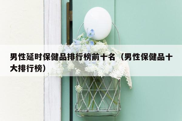 男性延时保健品排行榜前十名（男性保健品十大排行榜）