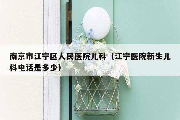 南京市江宁区人民医院儿科（江宁医院新生儿科电话是多少）