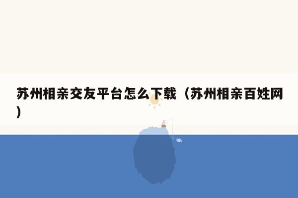 苏州相亲交友平台怎么下载（苏州相亲百姓网）