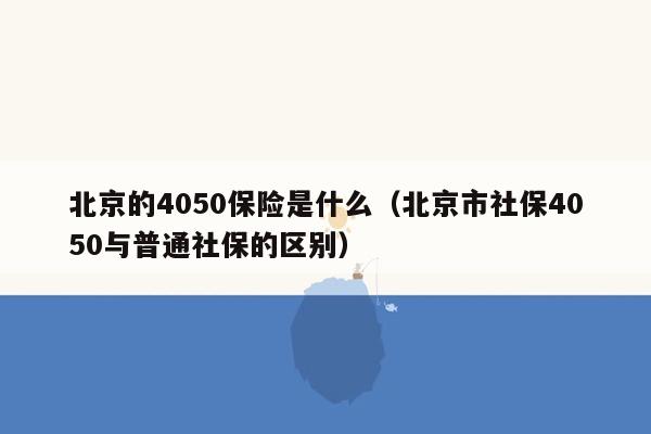 北京的4050保险是什么（北京市社保4050与普通社保的区别）