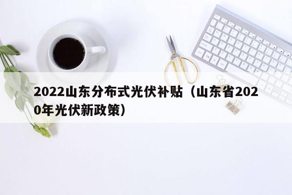 2022山东分布式光伏补贴（山东省2020年光伏新政策）