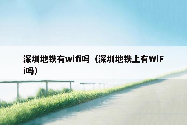 深圳地铁有wifi吗（深圳地铁上有WiFi吗）