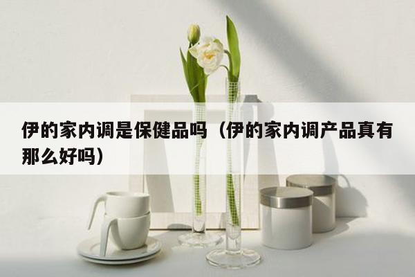 伊的家内调是保健品吗（伊的家内调产品真有那么好吗）