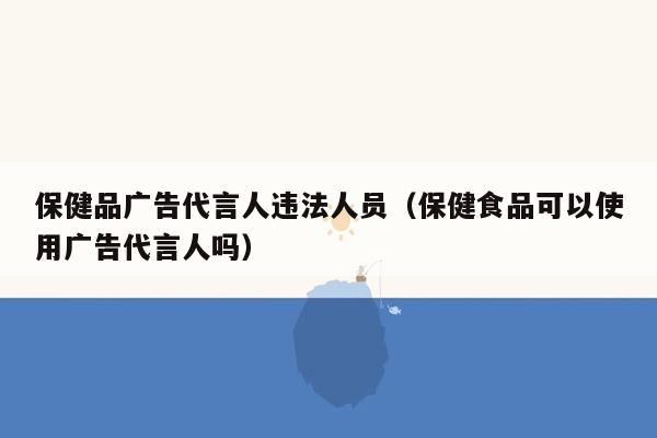 保健品广告代言人违法人员（保健食品可以使用广告代言人吗）