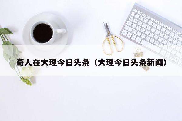 奇人在大理今日头条（大理今日头条新闻）