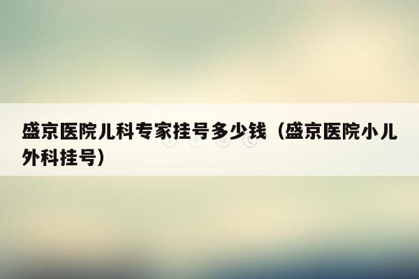 盛京医院儿科专家挂号多少钱（盛京医院小儿外科挂号）