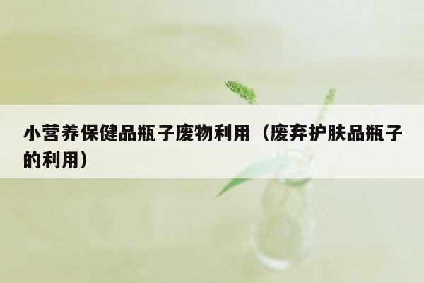 小营养保健品瓶子废物利用（废弃护肤品瓶子的利用）