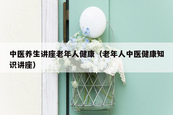 中医养生讲座老年人健康（老年人中医健康知识讲座）