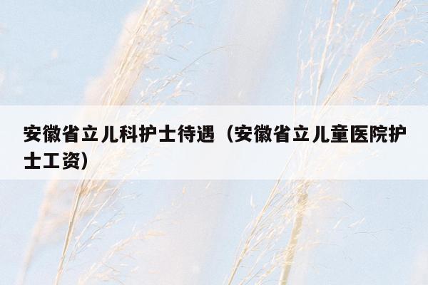 安徽省立儿科护士待遇（安徽省立儿童医院护士工资）