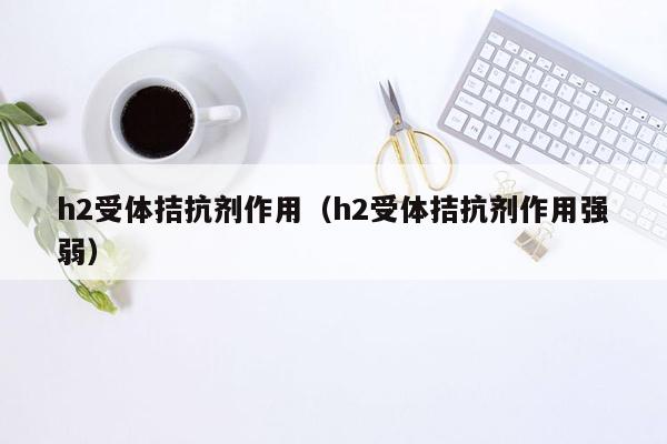 h2受体拮抗剂作用（h2受体拮抗剂作用强弱）