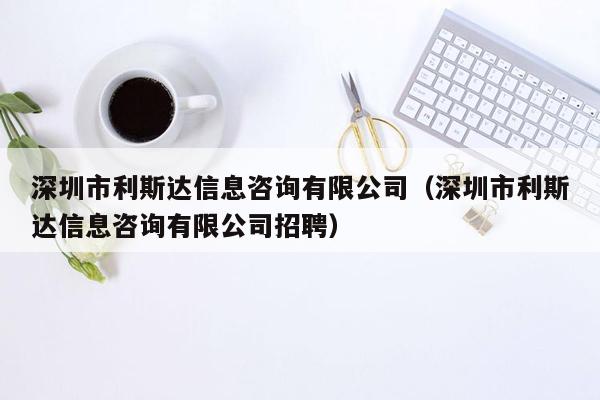 深圳市利斯达信息咨询有限公司（深圳市利斯达信息咨询有限公司招聘）