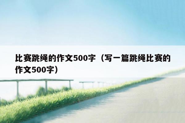 比赛跳绳的作文500字（写一篇跳绳比赛的作文500字）