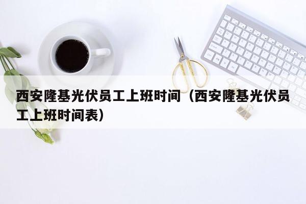 西安隆基光伏员工上班时间（西安隆基光伏员工上班时间表）