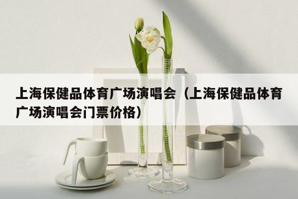 上海保健品体育广场演唱会（上海保健品体育广场演唱会门票价格）