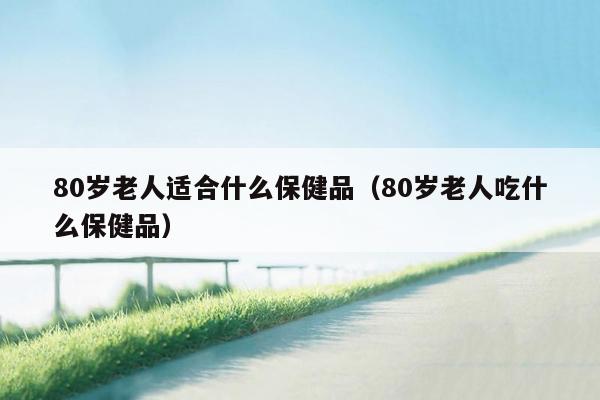 80岁老人适合什么保健品（80岁老人吃什么保健品）