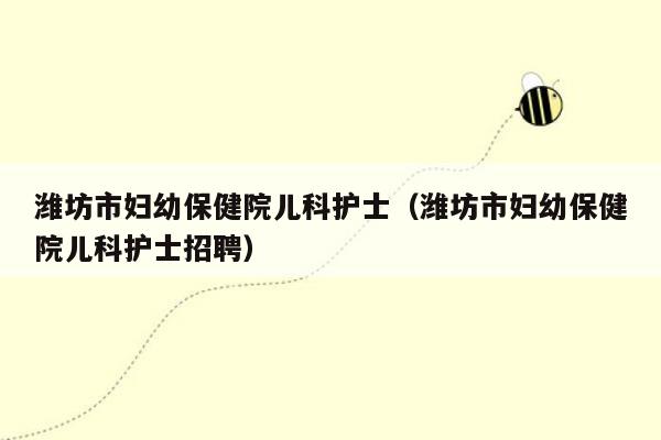 潍坊市妇幼保健院儿科护士（潍坊市妇幼保健院儿科护士招聘）