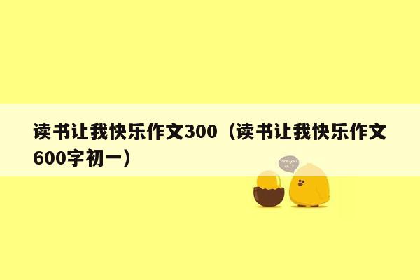 读书让我快乐作文300（读书让我快乐作文600字初一）