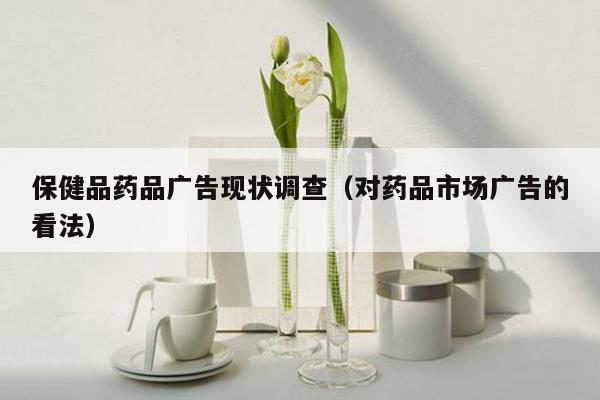 保健品药品广告现状调查（对药品市场广告的看法）