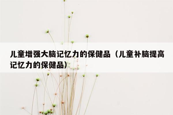 儿童增强大脑记忆力的保健品（儿童补脑提高记忆力的保健品）