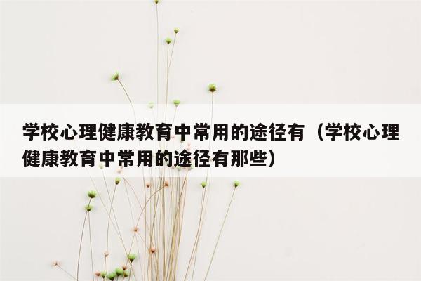 学校心理健康教育中常用的途径有（学校心理健康教育中常用的途径有那些）