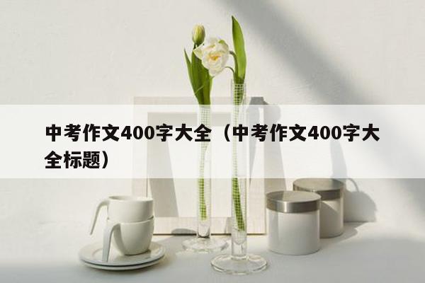 中考作文400字大全（中考作文400字大全标题）