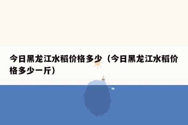 今日黑龙江水稻价格多少（今日黑龙江水稻价格多少一斤）