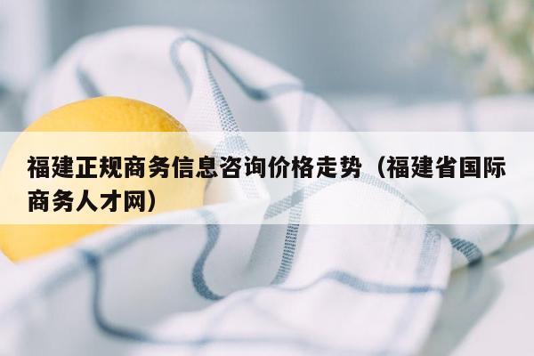 福建正规商务信息咨询价格走势（福建省国际商务人才网）