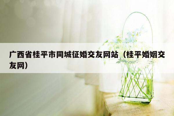 广西省桂平市同城征婚交友网站（桂平婚姻交友网）