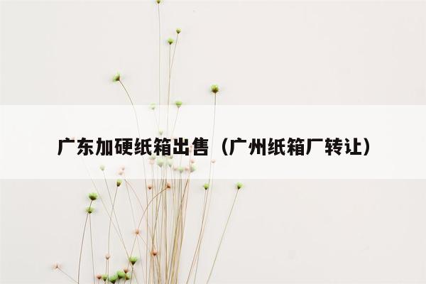 广东加硬纸箱出售（广州纸箱厂转让）