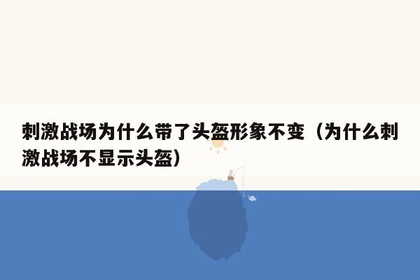 刺激战场为什么带了头盔形象不变（为什么刺激战场不显示头盔）