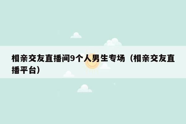 相亲交友直播间9个人男生专场（相亲交友直播平台）