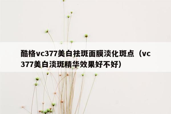 酷格vc377美白祛斑面膜淡化斑点（vc377美白淡斑精华效果好不好）