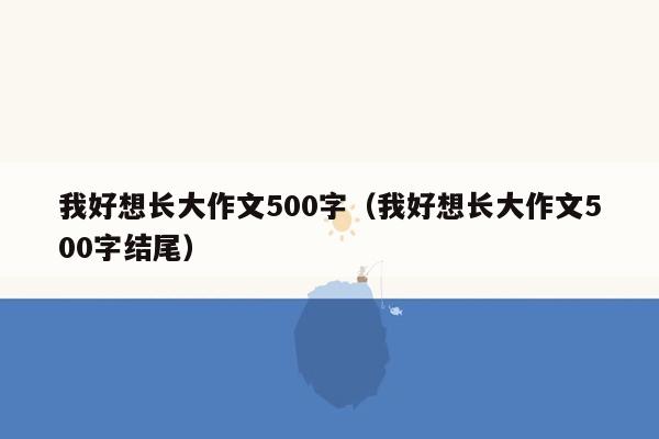 我好想长大作文500字（我好想长大作文500字结尾）