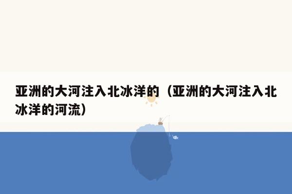 亚洲的大河注入北冰洋的（亚洲的大河注入北冰洋的河流）