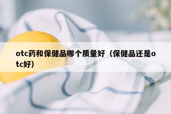 otc药和保健品哪个质量好（保健品还是otc好）