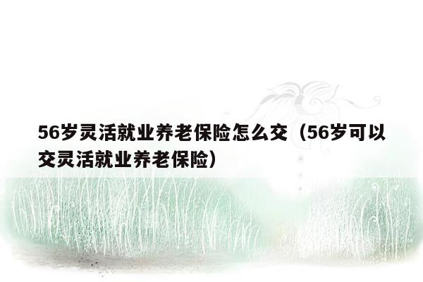 56岁灵活就业养老保险怎么交（56岁可以交灵活就业养老保险）