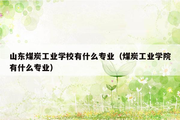 山东煤炭工业学校有什么专业（煤炭工业学院有什么专业）