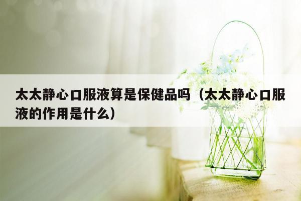 太太静心口服液算是保健品吗（太太静心口服液的作用是什么）