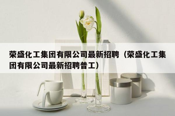 荣盛化工集团有限公司最新招聘（荣盛化工集团有限公司最新招聘普工）