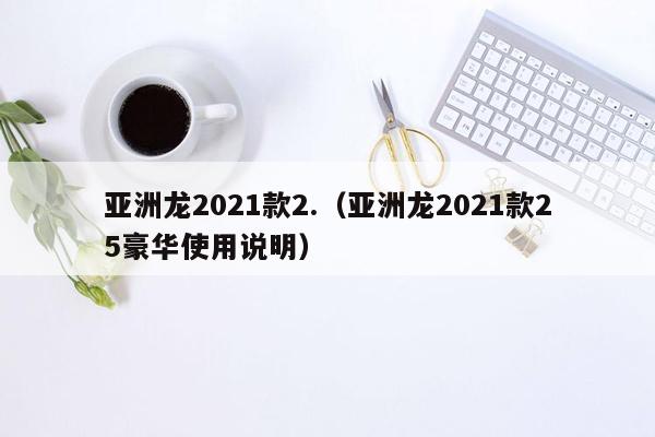 亚洲龙2021款2.（亚洲龙2021款25豪华使用说明）