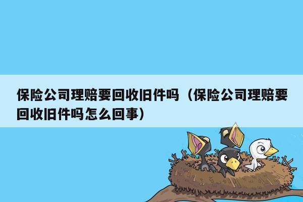 保险公司理赔要回收旧件吗（保险公司理赔要回收旧件吗怎么回事）