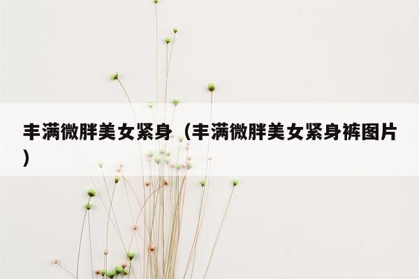 丰满微胖美女紧身（丰满微胖美女紧身裤图片）