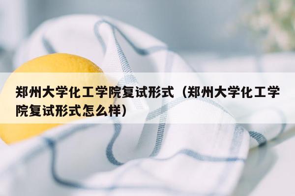 郑州大学化工学院复试形式（郑州大学化工学院复试形式怎么样）